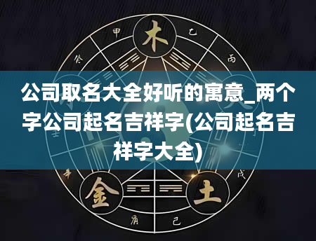 公司取名大全好听的寓意_两个字公司起名吉祥字(公司起名吉祥字大全)