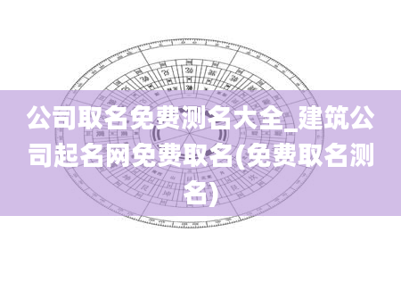 公司取名免费测名大全_建筑公司起名网免费取名(免费取名测名)