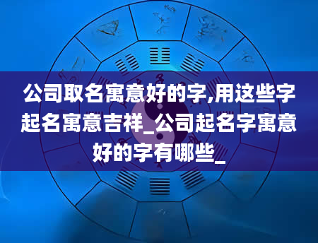 公司取名寓意好的字,用这些字起名寓意吉祥_公司起名字寓意好的字有哪些_