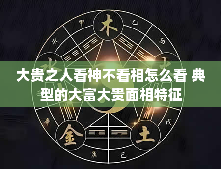 大贵之人看神不看相怎么看 典型的大富大贵面相特征