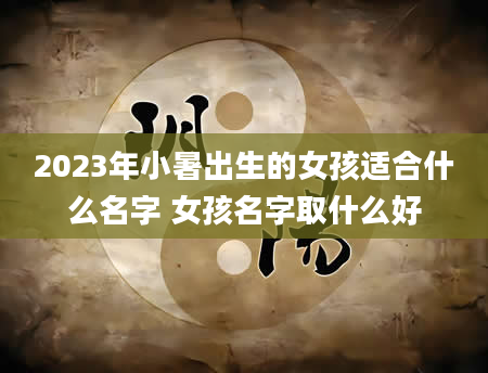 2023年小暑出生的女孩适合什么名字 女孩名字取什么好