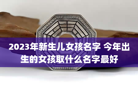 2023年新生儿女孩名字 今年出生的女孩取什么名字最好