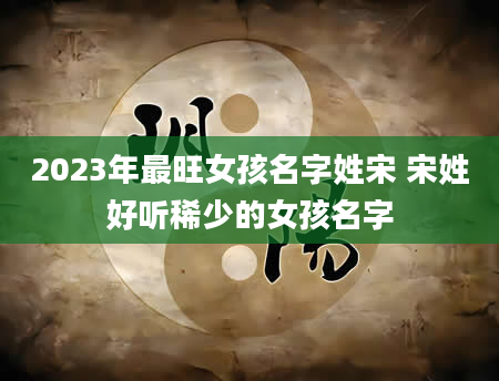 2023年最旺女孩名字姓宋 宋姓好听稀少的女孩名字