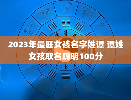 2023年最旺女孩名字姓谭 谭姓女孩取名聪明100分