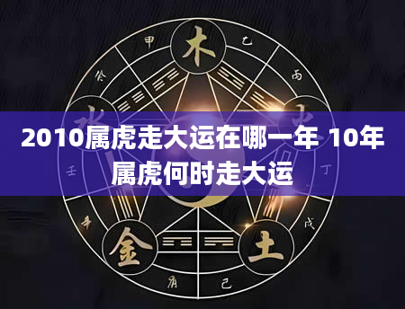 2010属虎走大运在哪一年 10年属虎何时走大运