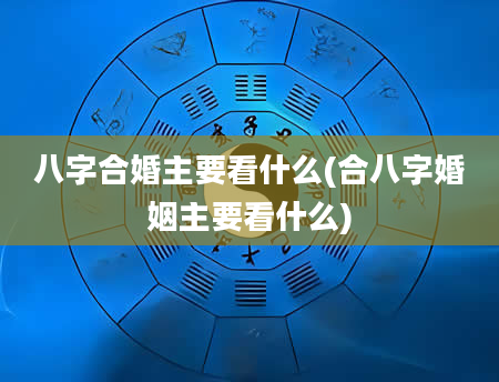 八字合婚主要看什么(合八字婚姻主要看什么)