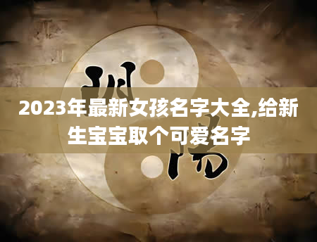 2023年最新女孩名字大全,给新生宝宝取个可爱名字