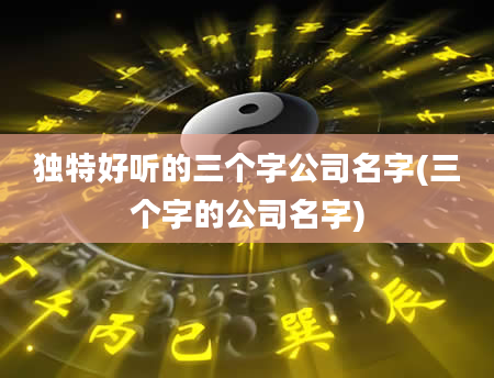 独特好听的三个字公司名字(三个字的公司名字)