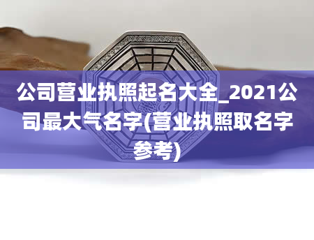 公司营业执照起名大全_2021公司最大气名字(营业执照取名字参考)