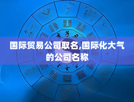 国际贸易公司取名,国际化大气的公司名称