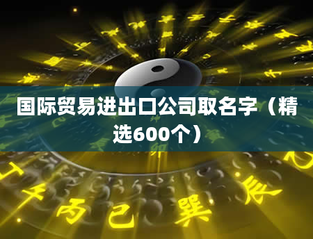 国际贸易进出口公司取名字（精选600个）