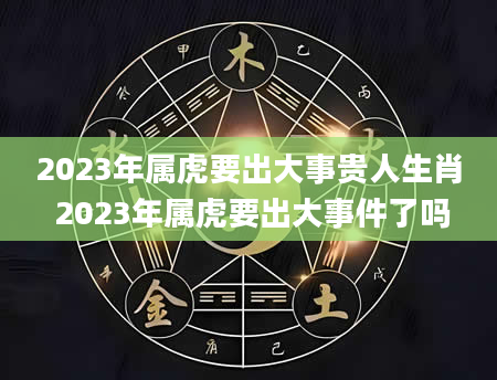 2023年属虎要出大事贵人生肖 2023年属虎要出大事件了吗