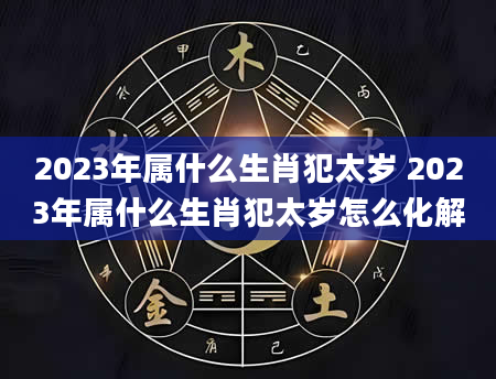 2023年属什么生肖犯太岁 2023年属什么生肖犯太岁怎么化解