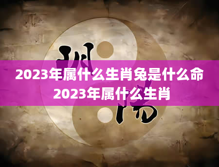 2023年属什么生肖兔是什么命 2023年属什么生肖