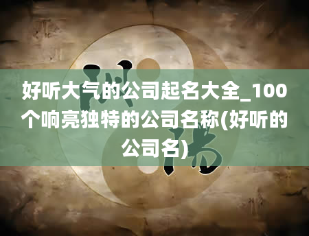 好听大气的公司起名大全_100个响亮独特的公司名称(好听的公司名)