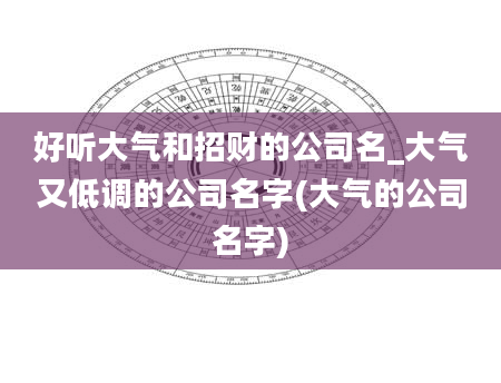 好听大气和招财的公司名_大气又低调的公司名字(大气的公司名字)