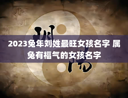 2023兔年刘姓最旺女孩名字 属兔有福气的女孩名字