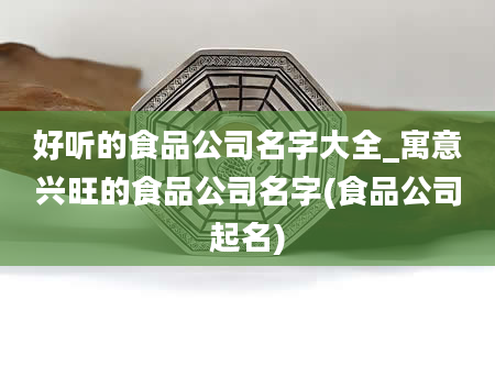 好听的食品公司名字大全_寓意兴旺的食品公司名字(食品公司起名)