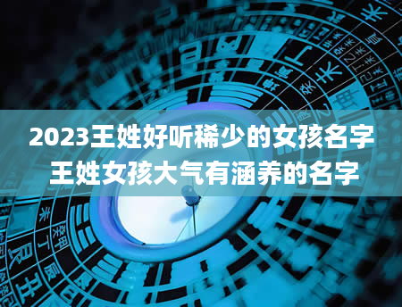 2023王姓好听稀少的女孩名字 王姓女孩大气有涵养的名字