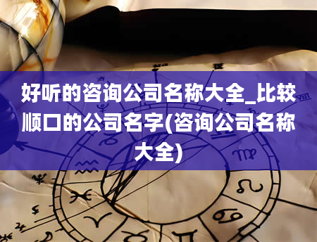 好听的咨询公司名称大全_比较顺口的公司名字(咨询公司名称大全)