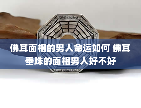 佛耳面相的男人命运如何 佛耳垂珠的面相男人好不好
