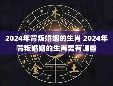 2024年背叛婚姻的生肖 2024年背叛婚姻的生肖男有哪些