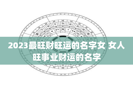2023最旺财旺运的名字女 女人旺事业财运的名字