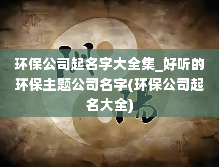 环保公司起名字大全集_好听的环保主题公司名字(环保公司起名大全)