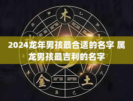 2024龙年男孩最合适的名字 属龙男孩最吉利的名字