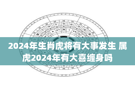 2024年生肖虎将有大事发生 属虎2024年有大喜缠身吗