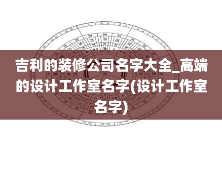 吉利的装修公司名字大全_高端的设计工作室名字(设计工作室名字)