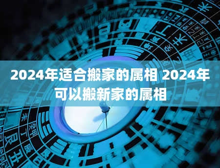 2024年适合搬家的属相 2024年可以搬新家的属相