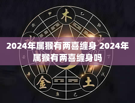 2024年属猴有两喜缠身 2024年属猴有两喜缠身吗