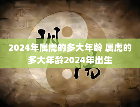 2024年属虎的多大年龄 属虎的多大年龄2024年出生