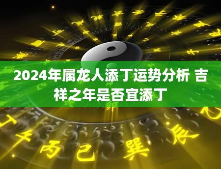 2024年属龙人添丁运势分析 吉祥之年是否宜添丁