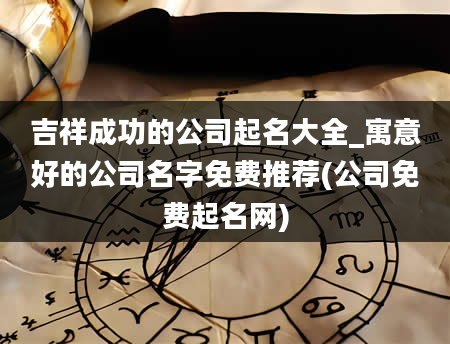 吉祥成功的公司起名大全_寓意好的公司名字免费推荐(公司免费起名网)