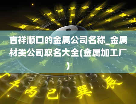 吉祥顺口的金属公司名称_金属材类公司取名大全(金属加工厂)