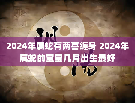2024年属蛇有两喜缠身 2024年属蛇的宝宝几月出生最好