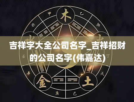 吉祥字大全公司名字_吉祥招财的公司名字(伟嘉达)
