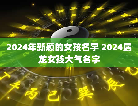 2024年新颖的女孩名字 2024属龙女孩大气名字