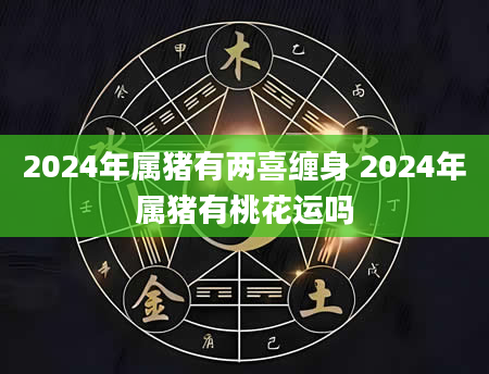 2024年属猪有两喜缠身 2024年属猪有桃花运吗