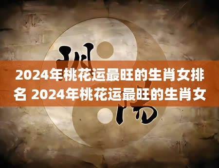 2024年桃花运最旺的生肖女排名 2024年桃花运最旺的生肖女
