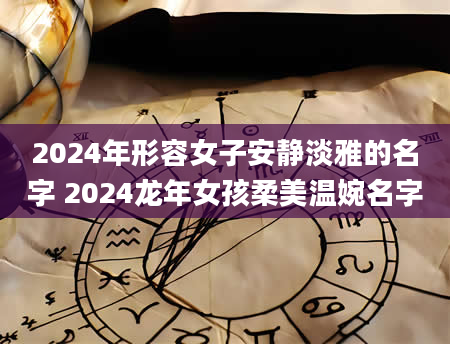 2024年形容女子安静淡雅的名字 2024龙年女孩柔美温婉名字