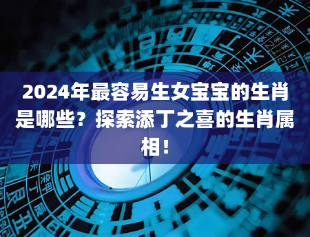 2024年最容易生女宝宝的生肖是哪些？探索添丁之喜的生肖属相！