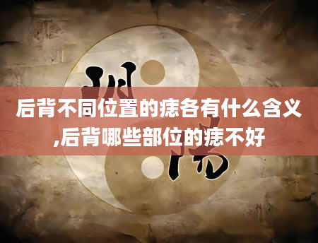 后背不同位置的痣各有什么含义,后背哪些部位的痣不好