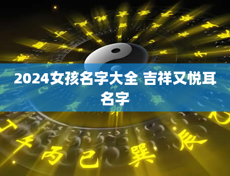 2024女孩名字大全 吉祥又悦耳名字