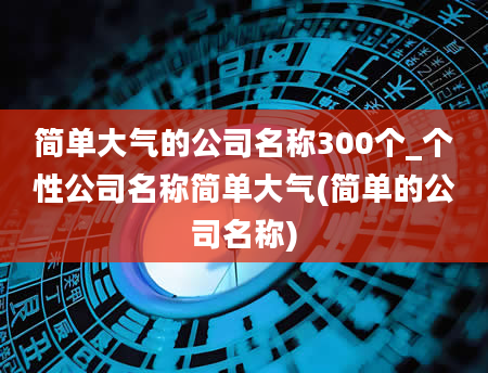 简单大气的公司名称300个_个性公司名称简单大气(简单的公司名称)