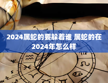 2024属蛇的要躲着谁 属蛇的在2024年怎么样