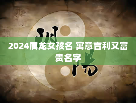 2024属龙女孩名 寓意吉利又富贵名字