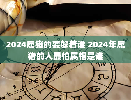 2024属猪的要躲着谁 2024年属猪的人最怕属相是谁